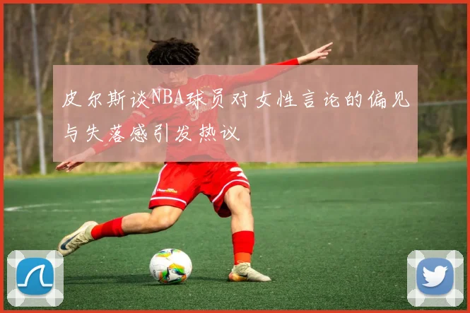 皮尔斯谈NBA球员对女性言论的偏见与失落感引发热议
