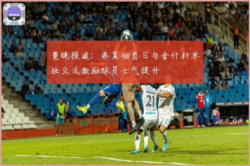 曼晚报道：弗莱彻首日与舍什科单独交流激励球员士气提升
