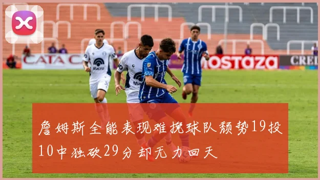 詹姆斯全能表现难挽球队颓势19投10中独砍29分却无力回天