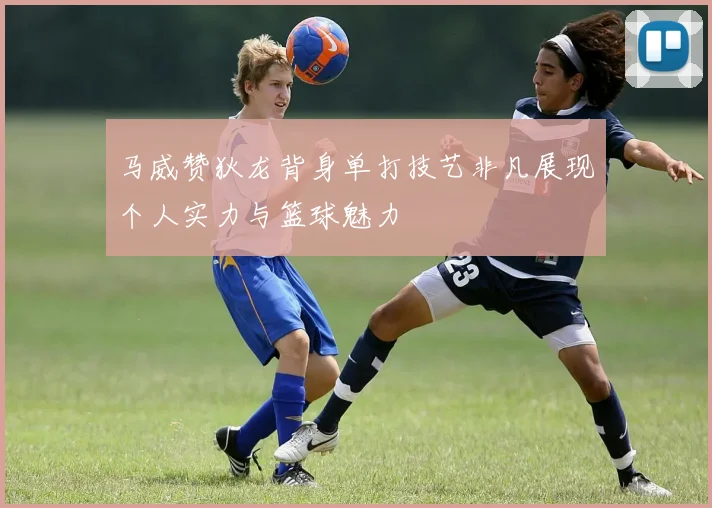 马威赞狄龙背身单打技艺非凡展现个人实力与篮球魅力