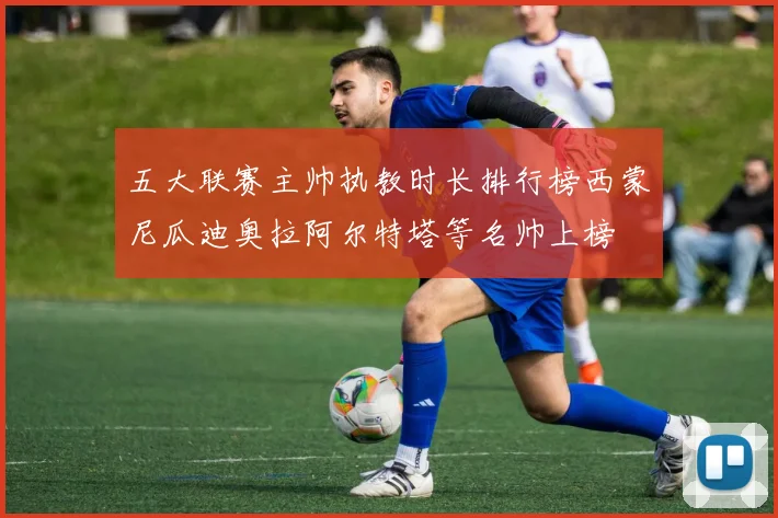 五大联赛主帅执教时长排行榜西蒙尼瓜迪奥拉阿尔特塔等名帅上榜