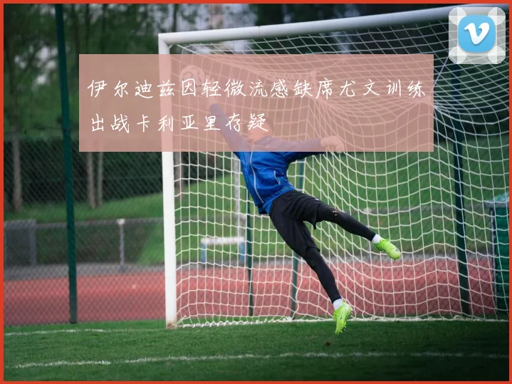 伊尔迪兹因轻微流感缺席尤文训练出战卡利亚里存疑