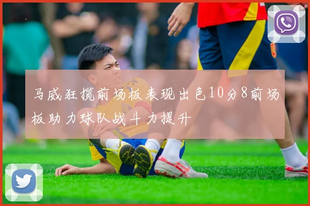 马威狂揽前场板表现出色10分8前场板助力球队战斗力提升
