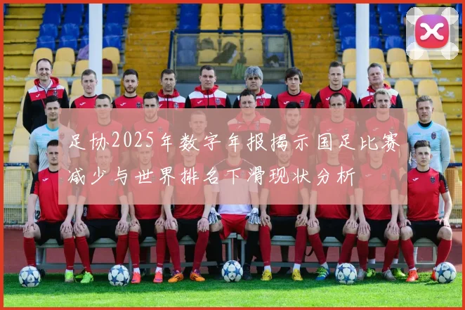 足协2025年数字年报揭示国足比赛减少与世界排名下滑现状分析