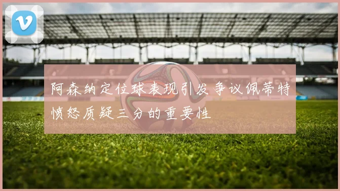 阿森纳定位球表现引发争议佩蒂特愤怒质疑三分的重要性