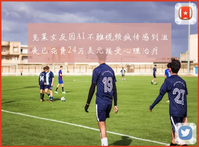 克莱女友因AI不雅视频疯传感到沮丧已花费24万美元接受心理治疗