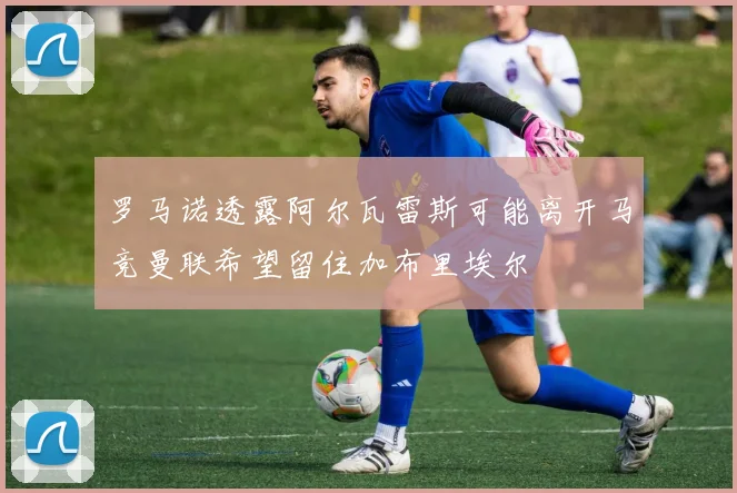 罗马诺透露阿尔瓦雷斯可能离开马竞曼联希望留住加布里埃尔