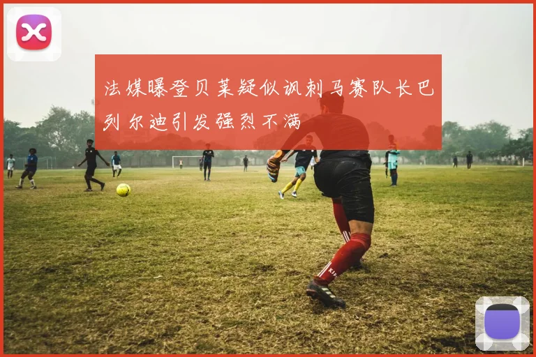 法媒曝登贝莱疑似讽刺马赛队长巴列尔迪引发强烈不满