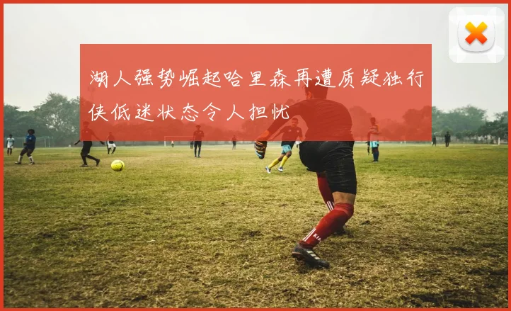 湖人强势崛起哈里森再遭质疑独行侠低迷状态令人担忧