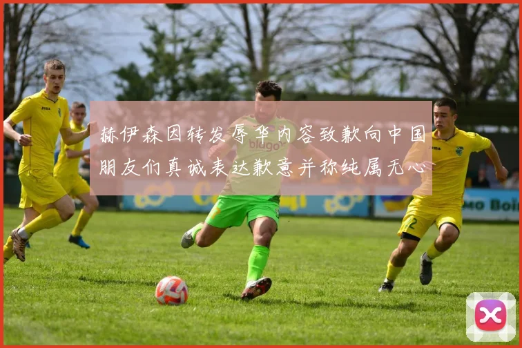 赫伊森因转发辱华内容致歉向中国朋友们真诚表达歉意并称纯属无心之过