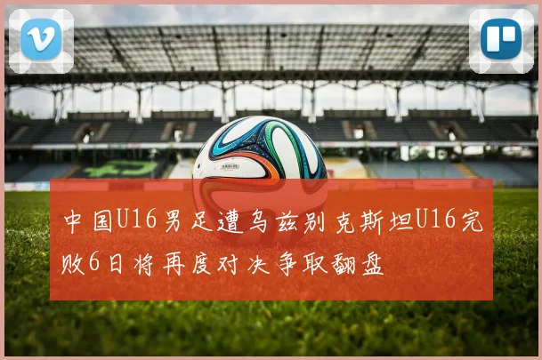 中国U16男足遭乌兹别克斯坦U16完败6日将再度对决争取翻盘
