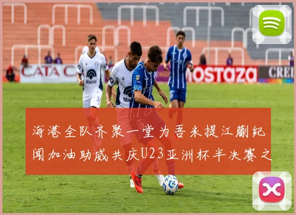 海港全队齐聚一堂为吾米提江蒯纪闻加油助威共庆U23亚洲杯半决赛之夜