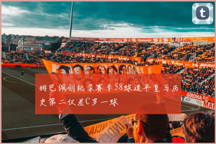 姆巴佩创纪录赛季58球追平皇马历史第二仅差C罗一球